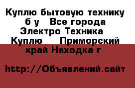 Куплю бытовую технику б/у - Все города Электро-Техника » Куплю   . Приморский край,Находка г.